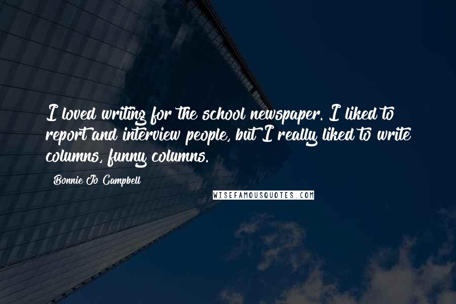 Bonnie Jo Campbell Quotes: I loved writing for the school newspaper. I liked to report and interview people, but I really liked to write columns, funny columns.