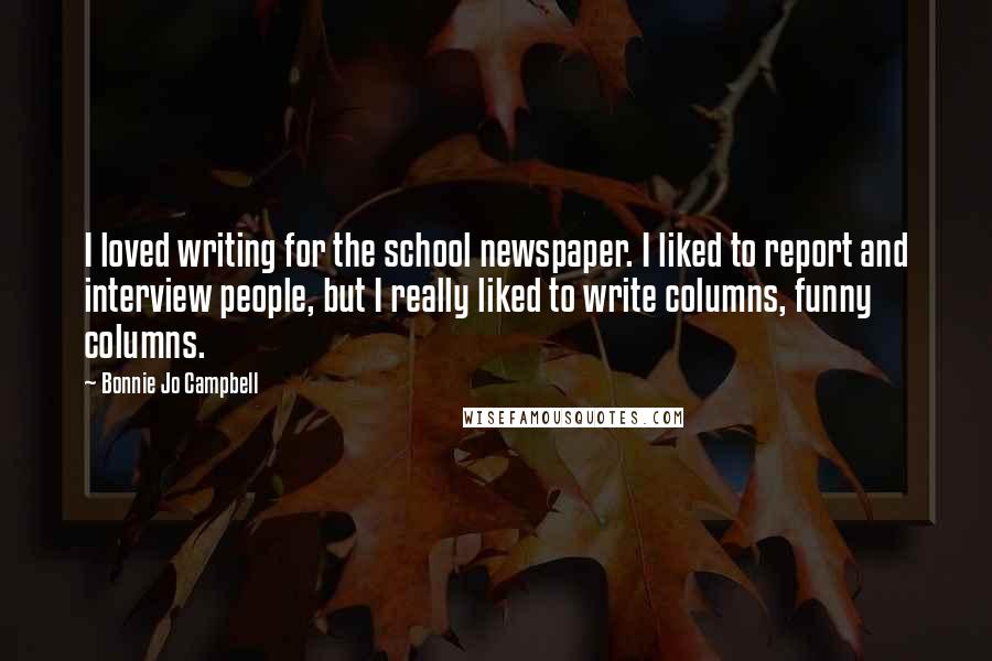 Bonnie Jo Campbell Quotes: I loved writing for the school newspaper. I liked to report and interview people, but I really liked to write columns, funny columns.