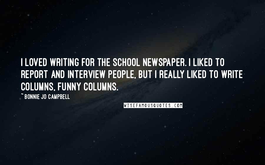 Bonnie Jo Campbell Quotes: I loved writing for the school newspaper. I liked to report and interview people, but I really liked to write columns, funny columns.