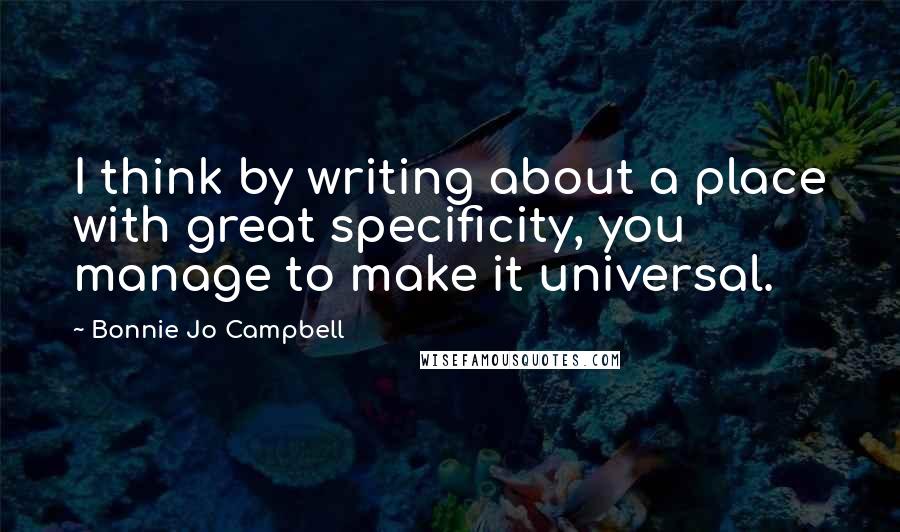 Bonnie Jo Campbell Quotes: I think by writing about a place with great specificity, you manage to make it universal.