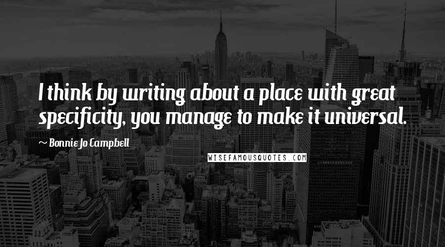 Bonnie Jo Campbell Quotes: I think by writing about a place with great specificity, you manage to make it universal.