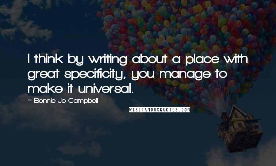 Bonnie Jo Campbell Quotes: I think by writing about a place with great specificity, you manage to make it universal.