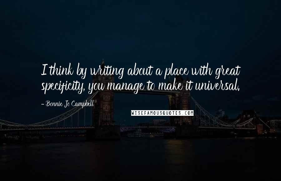 Bonnie Jo Campbell Quotes: I think by writing about a place with great specificity, you manage to make it universal.