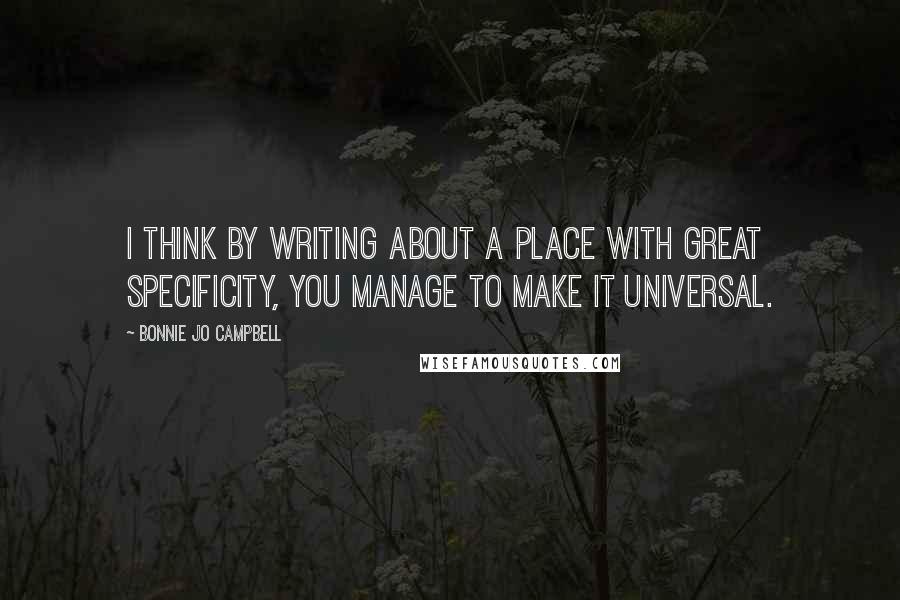 Bonnie Jo Campbell Quotes: I think by writing about a place with great specificity, you manage to make it universal.