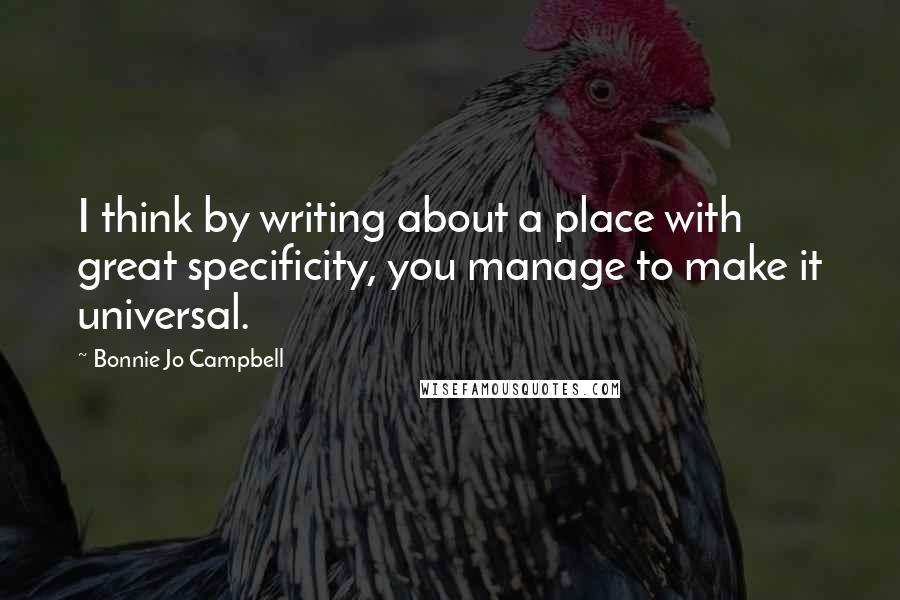 Bonnie Jo Campbell Quotes: I think by writing about a place with great specificity, you manage to make it universal.