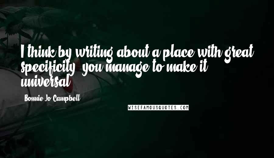 Bonnie Jo Campbell Quotes: I think by writing about a place with great specificity, you manage to make it universal.