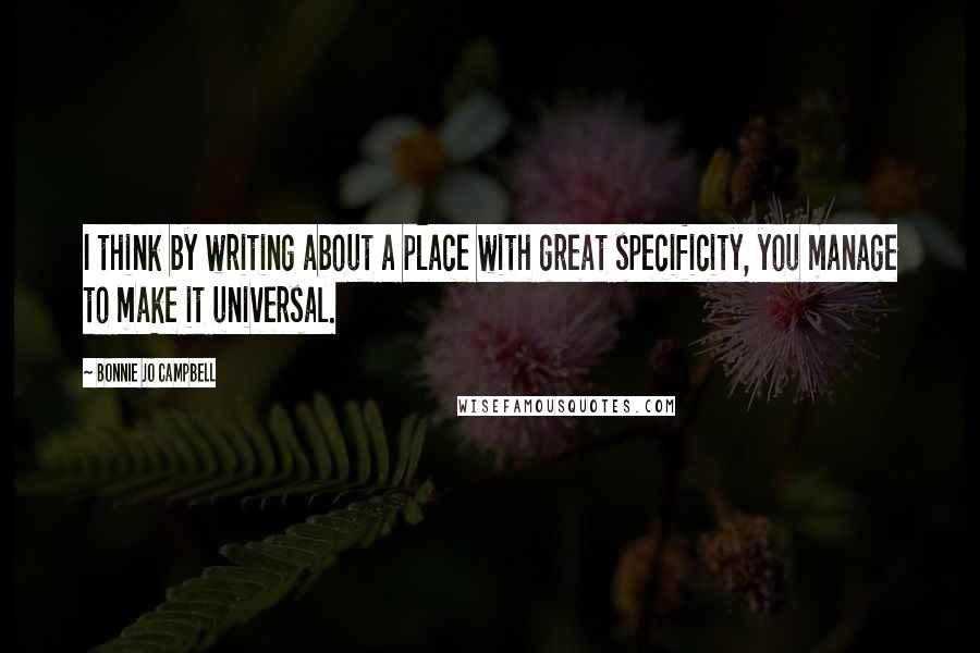 Bonnie Jo Campbell Quotes: I think by writing about a place with great specificity, you manage to make it universal.