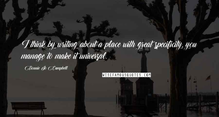 Bonnie Jo Campbell Quotes: I think by writing about a place with great specificity, you manage to make it universal.