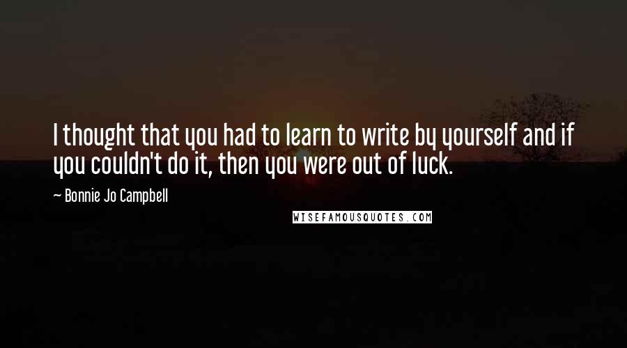 Bonnie Jo Campbell Quotes: I thought that you had to learn to write by yourself and if you couldn't do it, then you were out of luck.