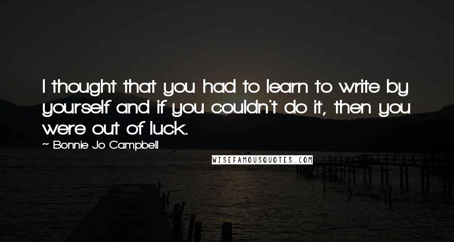 Bonnie Jo Campbell Quotes: I thought that you had to learn to write by yourself and if you couldn't do it, then you were out of luck.