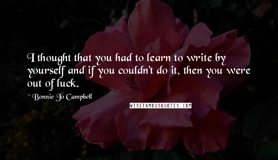 Bonnie Jo Campbell Quotes: I thought that you had to learn to write by yourself and if you couldn't do it, then you were out of luck.