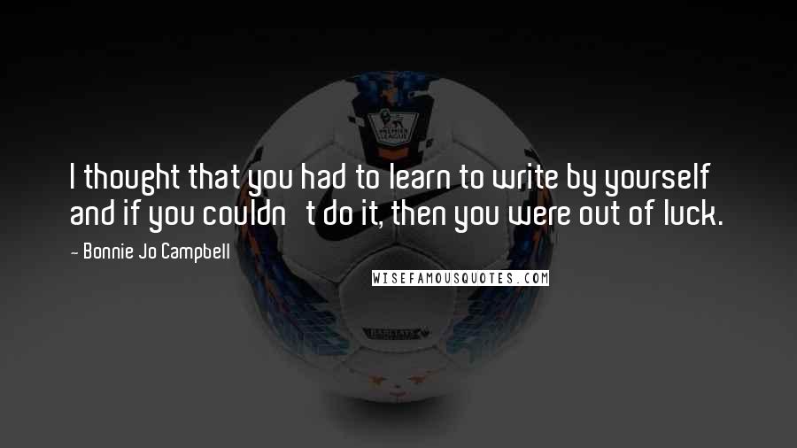 Bonnie Jo Campbell Quotes: I thought that you had to learn to write by yourself and if you couldn't do it, then you were out of luck.