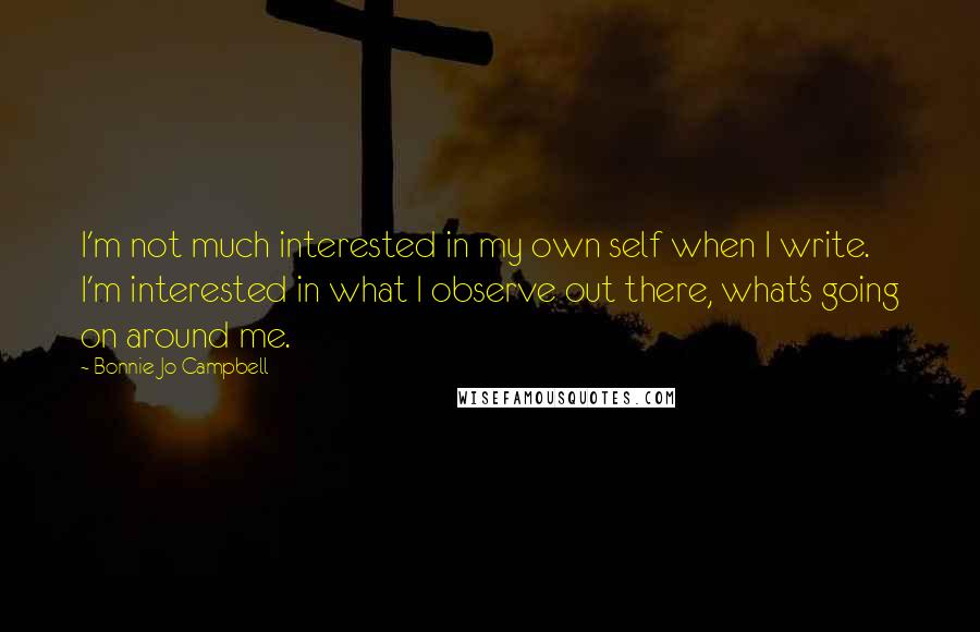 Bonnie Jo Campbell Quotes: I'm not much interested in my own self when I write. I'm interested in what I observe out there, what's going on around me.