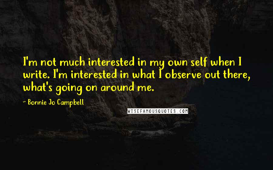 Bonnie Jo Campbell Quotes: I'm not much interested in my own self when I write. I'm interested in what I observe out there, what's going on around me.