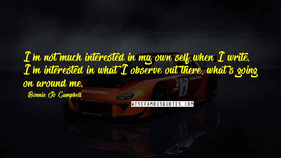 Bonnie Jo Campbell Quotes: I'm not much interested in my own self when I write. I'm interested in what I observe out there, what's going on around me.