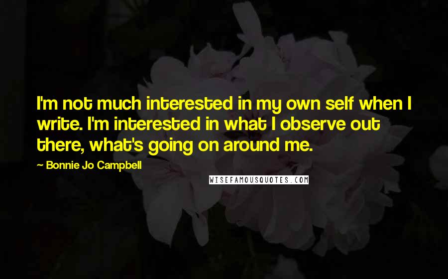 Bonnie Jo Campbell Quotes: I'm not much interested in my own self when I write. I'm interested in what I observe out there, what's going on around me.