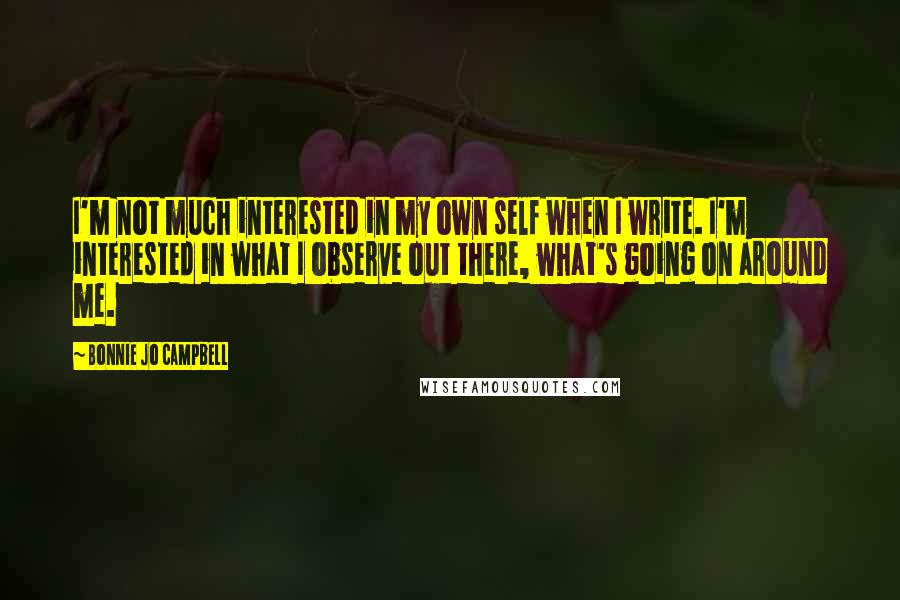 Bonnie Jo Campbell Quotes: I'm not much interested in my own self when I write. I'm interested in what I observe out there, what's going on around me.