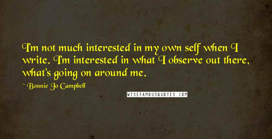 Bonnie Jo Campbell Quotes: I'm not much interested in my own self when I write. I'm interested in what I observe out there, what's going on around me.