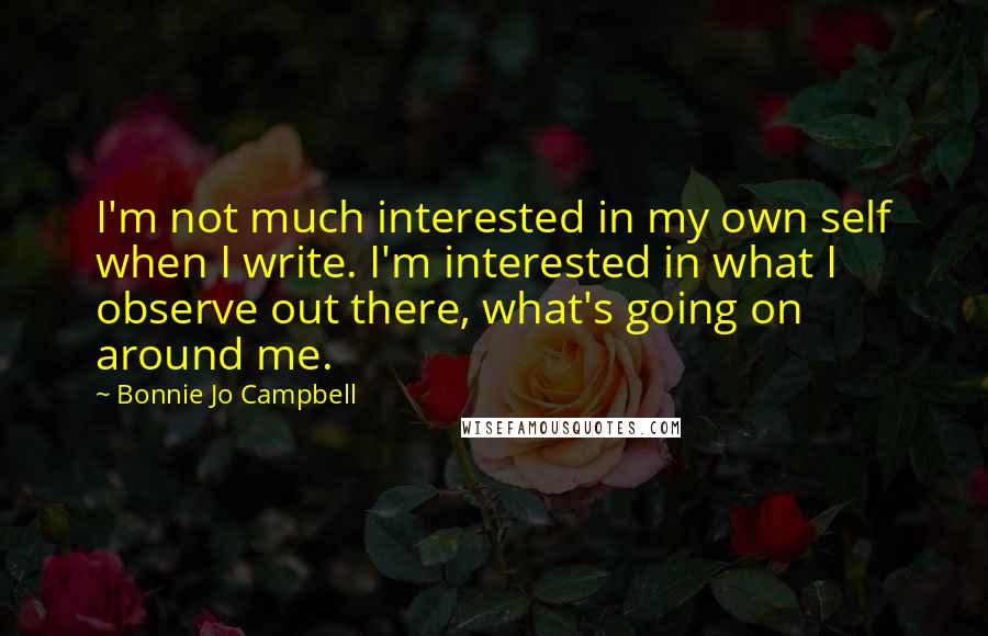 Bonnie Jo Campbell Quotes: I'm not much interested in my own self when I write. I'm interested in what I observe out there, what's going on around me.