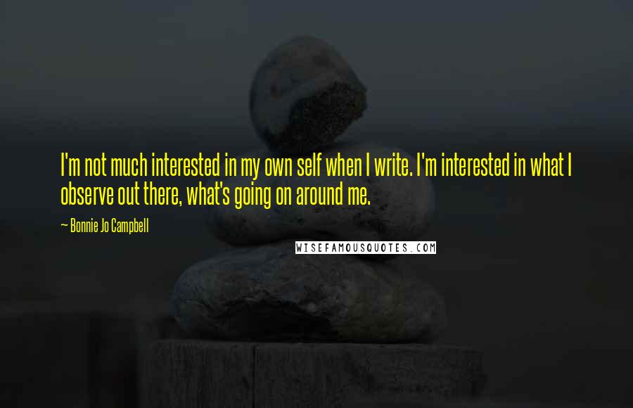 Bonnie Jo Campbell Quotes: I'm not much interested in my own self when I write. I'm interested in what I observe out there, what's going on around me.