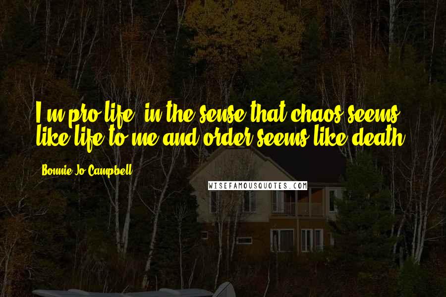 Bonnie Jo Campbell Quotes: I'm pro-life, in the sense that chaos seems like life to me and order seems like death.