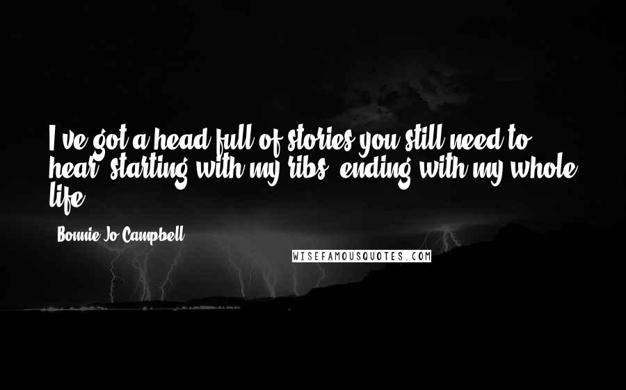 Bonnie Jo Campbell Quotes: I've got a head full of stories you still need to hear, starting with my ribs, ending with my whole life.