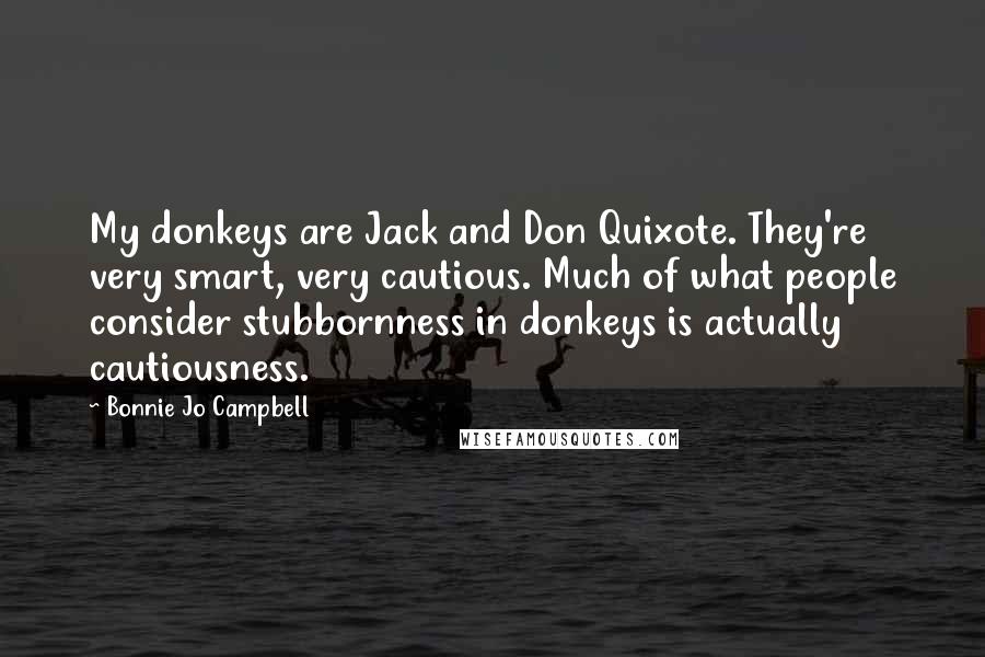 Bonnie Jo Campbell Quotes: My donkeys are Jack and Don Quixote. They're very smart, very cautious. Much of what people consider stubbornness in donkeys is actually cautiousness.