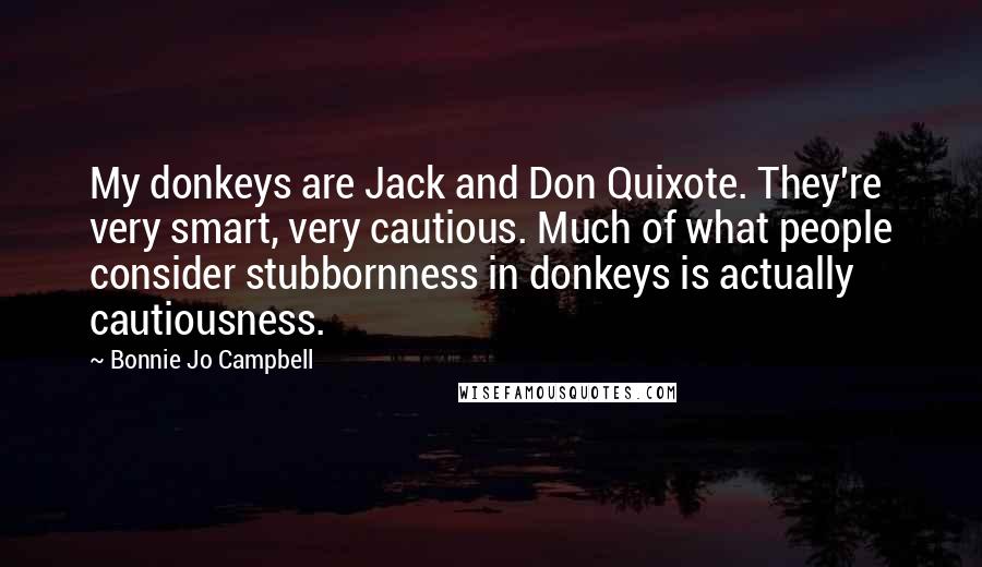 Bonnie Jo Campbell Quotes: My donkeys are Jack and Don Quixote. They're very smart, very cautious. Much of what people consider stubbornness in donkeys is actually cautiousness.