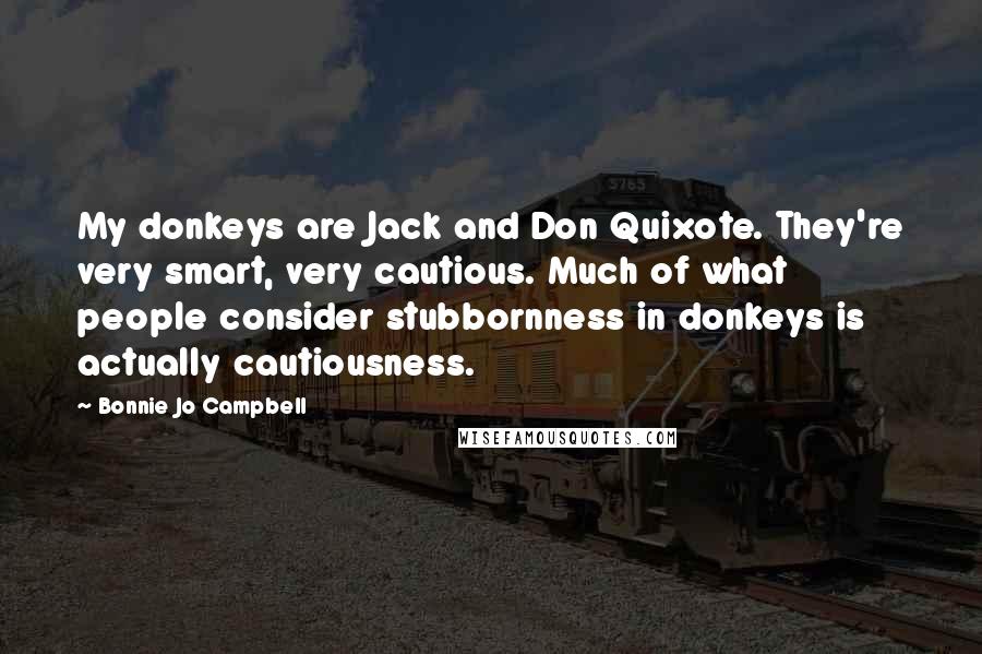 Bonnie Jo Campbell Quotes: My donkeys are Jack and Don Quixote. They're very smart, very cautious. Much of what people consider stubbornness in donkeys is actually cautiousness.