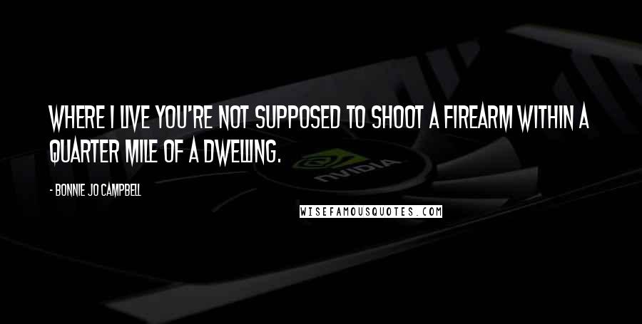 Bonnie Jo Campbell Quotes: Where I live you're not supposed to shoot a firearm within a quarter mile of a dwelling.