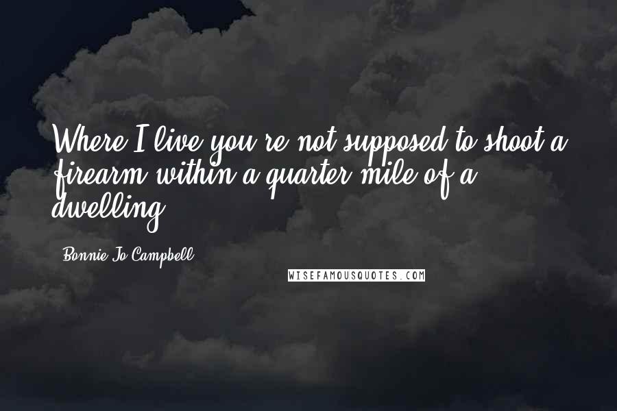 Bonnie Jo Campbell Quotes: Where I live you're not supposed to shoot a firearm within a quarter mile of a dwelling.