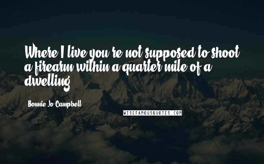 Bonnie Jo Campbell Quotes: Where I live you're not supposed to shoot a firearm within a quarter mile of a dwelling.