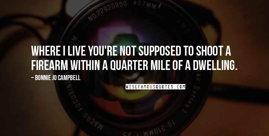 Bonnie Jo Campbell Quotes: Where I live you're not supposed to shoot a firearm within a quarter mile of a dwelling.
