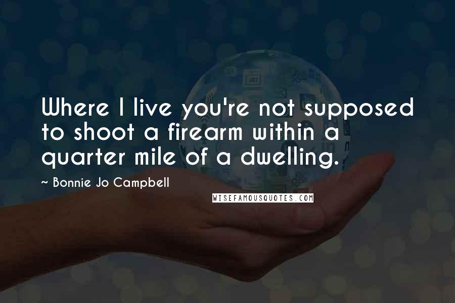 Bonnie Jo Campbell Quotes: Where I live you're not supposed to shoot a firearm within a quarter mile of a dwelling.
