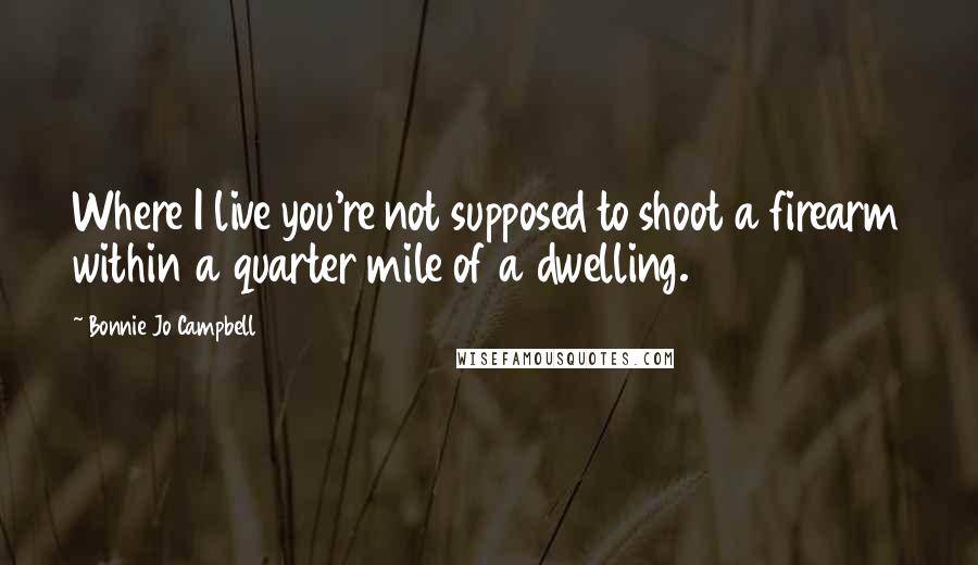 Bonnie Jo Campbell Quotes: Where I live you're not supposed to shoot a firearm within a quarter mile of a dwelling.