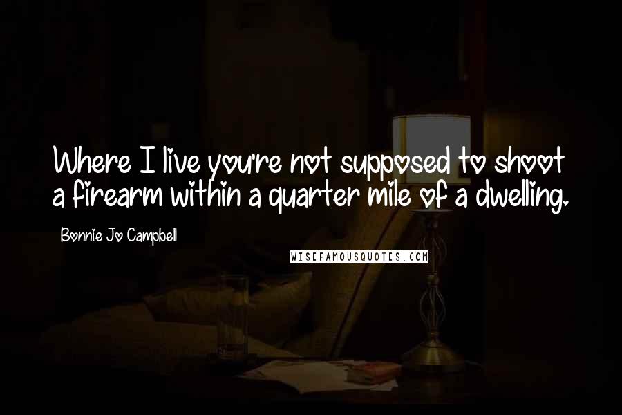 Bonnie Jo Campbell Quotes: Where I live you're not supposed to shoot a firearm within a quarter mile of a dwelling.