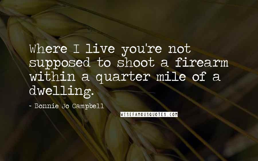Bonnie Jo Campbell Quotes: Where I live you're not supposed to shoot a firearm within a quarter mile of a dwelling.