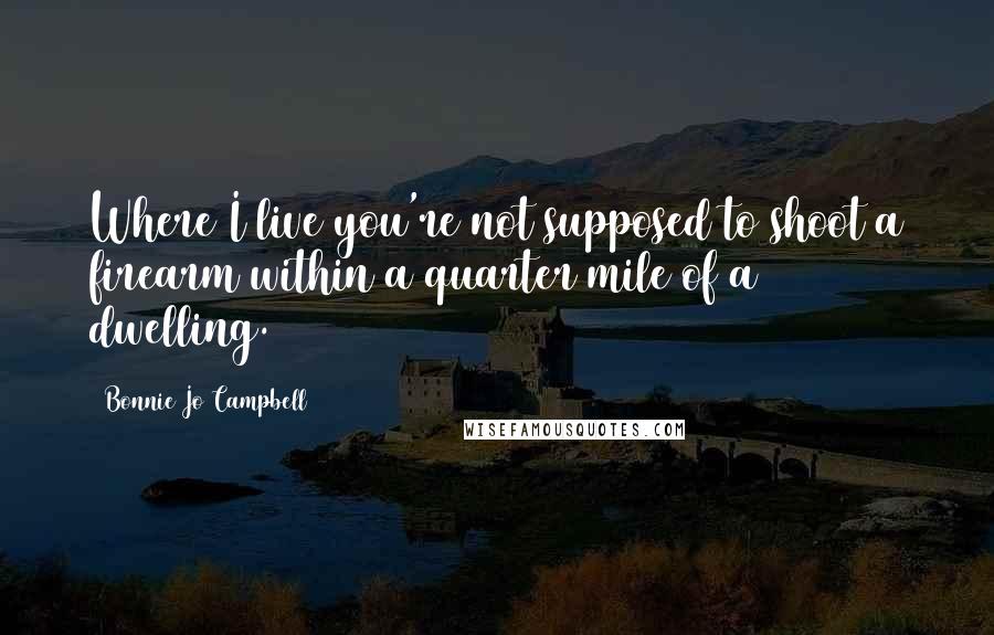 Bonnie Jo Campbell Quotes: Where I live you're not supposed to shoot a firearm within a quarter mile of a dwelling.