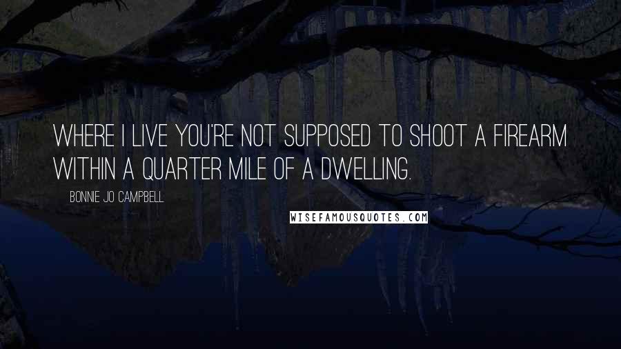 Bonnie Jo Campbell Quotes: Where I live you're not supposed to shoot a firearm within a quarter mile of a dwelling.