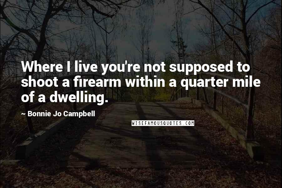 Bonnie Jo Campbell Quotes: Where I live you're not supposed to shoot a firearm within a quarter mile of a dwelling.