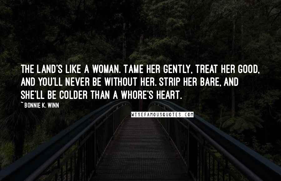 Bonnie K. Winn Quotes: The land's like a woman. Tame her gently, treat her good, and you'll never be without her. Strip her bare, and she'll be colder than a whore's heart.