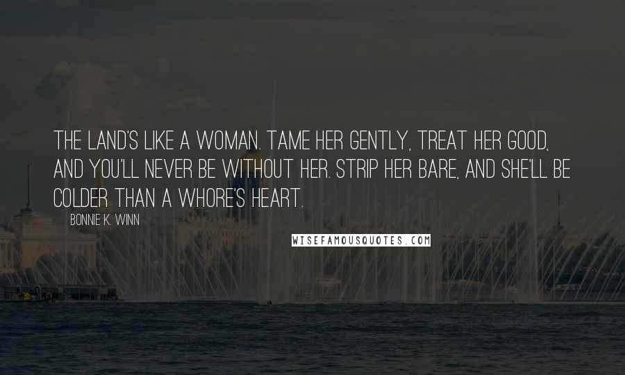 Bonnie K. Winn Quotes: The land's like a woman. Tame her gently, treat her good, and you'll never be without her. Strip her bare, and she'll be colder than a whore's heart.