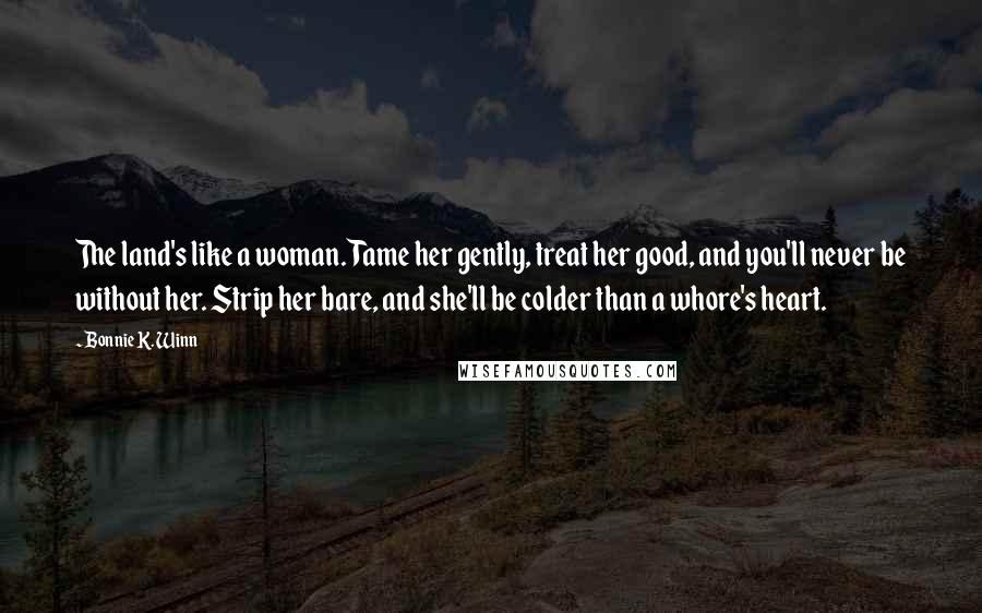 Bonnie K. Winn Quotes: The land's like a woman. Tame her gently, treat her good, and you'll never be without her. Strip her bare, and she'll be colder than a whore's heart.