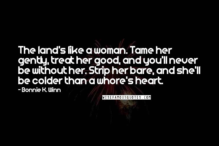Bonnie K. Winn Quotes: The land's like a woman. Tame her gently, treat her good, and you'll never be without her. Strip her bare, and she'll be colder than a whore's heart.
