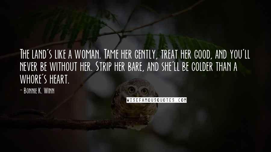 Bonnie K. Winn Quotes: The land's like a woman. Tame her gently, treat her good, and you'll never be without her. Strip her bare, and she'll be colder than a whore's heart.