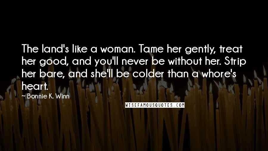 Bonnie K. Winn Quotes: The land's like a woman. Tame her gently, treat her good, and you'll never be without her. Strip her bare, and she'll be colder than a whore's heart.