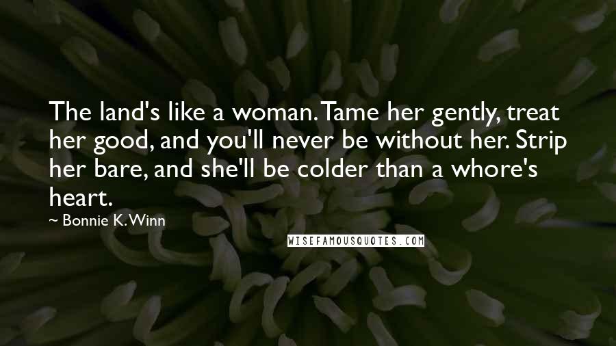 Bonnie K. Winn Quotes: The land's like a woman. Tame her gently, treat her good, and you'll never be without her. Strip her bare, and she'll be colder than a whore's heart.