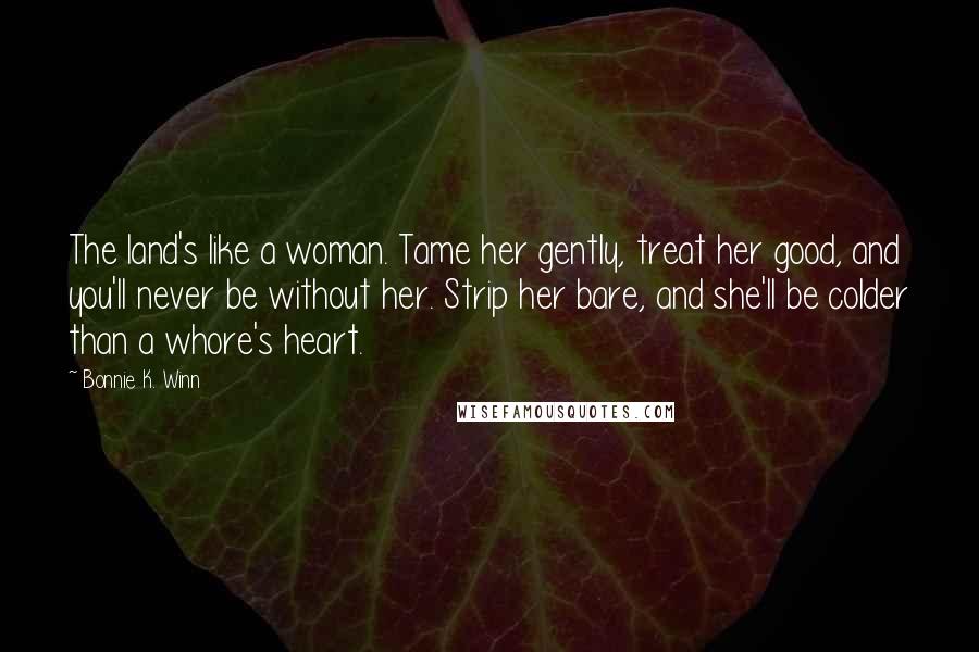 Bonnie K. Winn Quotes: The land's like a woman. Tame her gently, treat her good, and you'll never be without her. Strip her bare, and she'll be colder than a whore's heart.