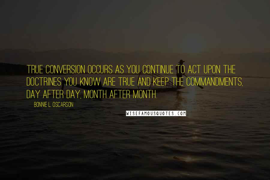 Bonnie L. Oscarson Quotes: True conversion occurs as you continue to act upon the doctrines you know are true and keep the commandments, day after day, month after month.