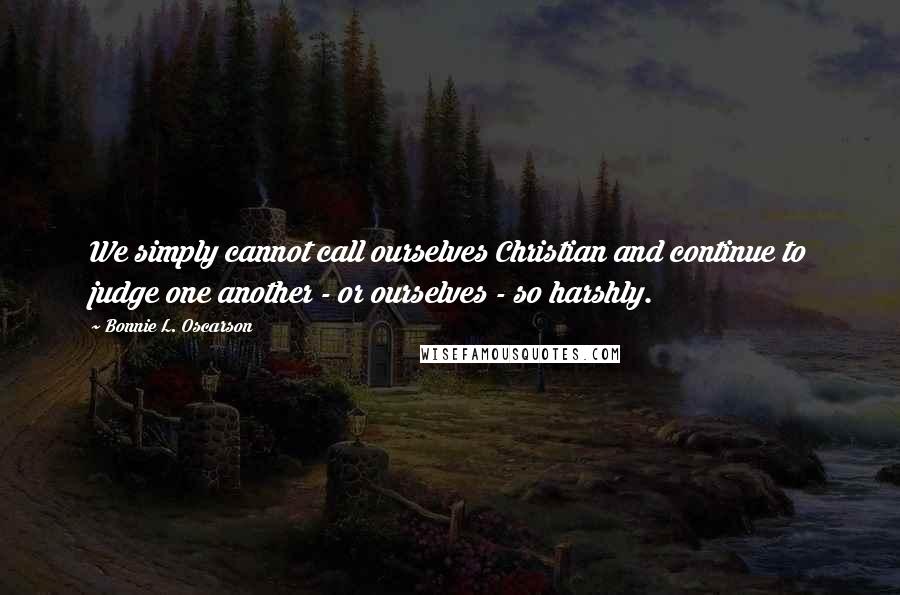 Bonnie L. Oscarson Quotes: We simply cannot call ourselves Christian and continue to judge one another - or ourselves - so harshly.